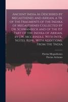 Ancient India As Described by Megasthenes and Arrian, a Tr. of the Fragments of the Indika of Megasthenes Collected by Dr. Schwanbeck and of the 1St Part of the Indika of Arrian, by J.W. Mccrindle. With Intr., Notes. Repr., With Additions, From the 'india