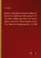 Music in England the Proposed College of Music three Addresses Delivered by H.R.H. The Duke of Edinburgh, H.R.H. The Duke of Albany, and H.R.H. Prince Christian, at the Free Trade Hall, Manchester, Dec. 12, 1881