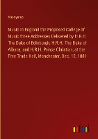 Music in England the Proposed College of Music three Addresses Delivered by H.R.H. The Duke of Edinburgh, H.R.H. The Duke of Albany, and H.R.H. Prince Christian, at the Free Trade Hall, Manchester, Dec. 12, 1881